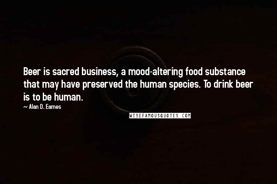 Alan D. Eames Quotes: Beer is sacred business, a mood-altering food substance that may have preserved the human species. To drink beer is to be human.