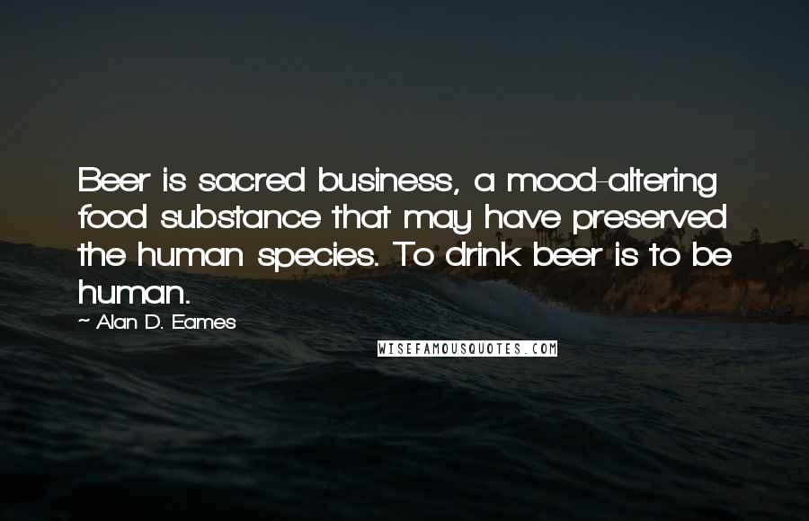 Alan D. Eames Quotes: Beer is sacred business, a mood-altering food substance that may have preserved the human species. To drink beer is to be human.