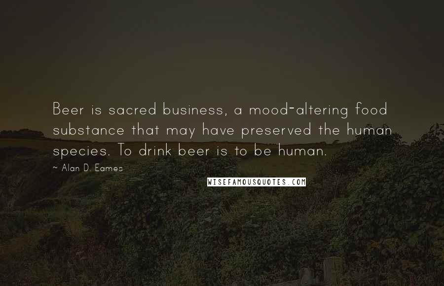 Alan D. Eames Quotes: Beer is sacred business, a mood-altering food substance that may have preserved the human species. To drink beer is to be human.