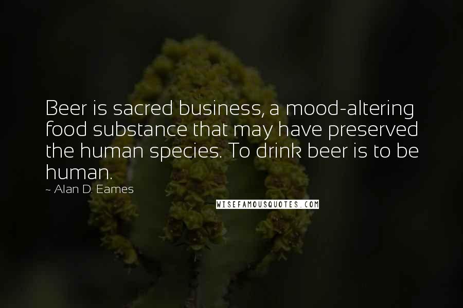 Alan D. Eames Quotes: Beer is sacred business, a mood-altering food substance that may have preserved the human species. To drink beer is to be human.