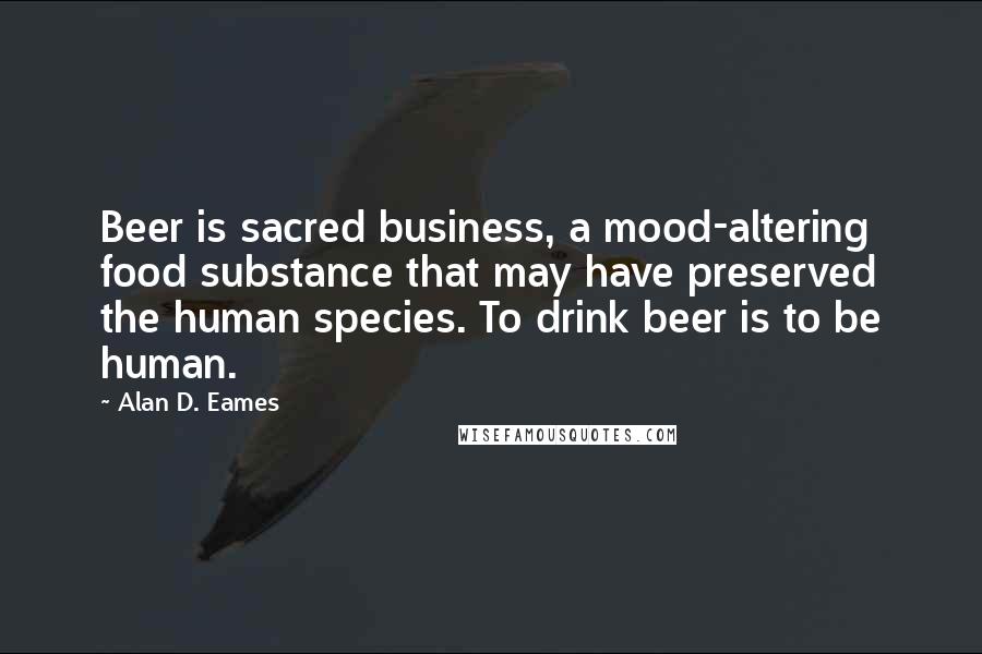 Alan D. Eames Quotes: Beer is sacred business, a mood-altering food substance that may have preserved the human species. To drink beer is to be human.