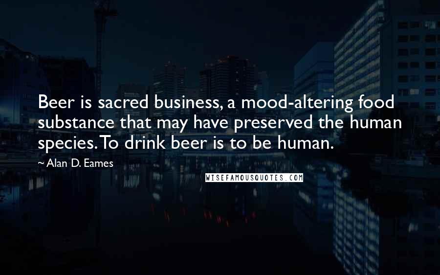 Alan D. Eames Quotes: Beer is sacred business, a mood-altering food substance that may have preserved the human species. To drink beer is to be human.