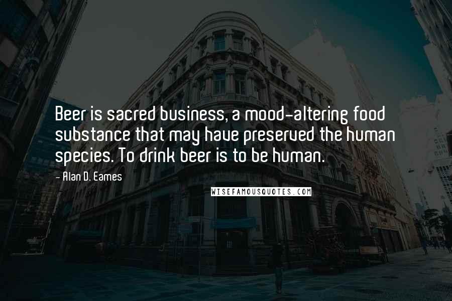 Alan D. Eames Quotes: Beer is sacred business, a mood-altering food substance that may have preserved the human species. To drink beer is to be human.