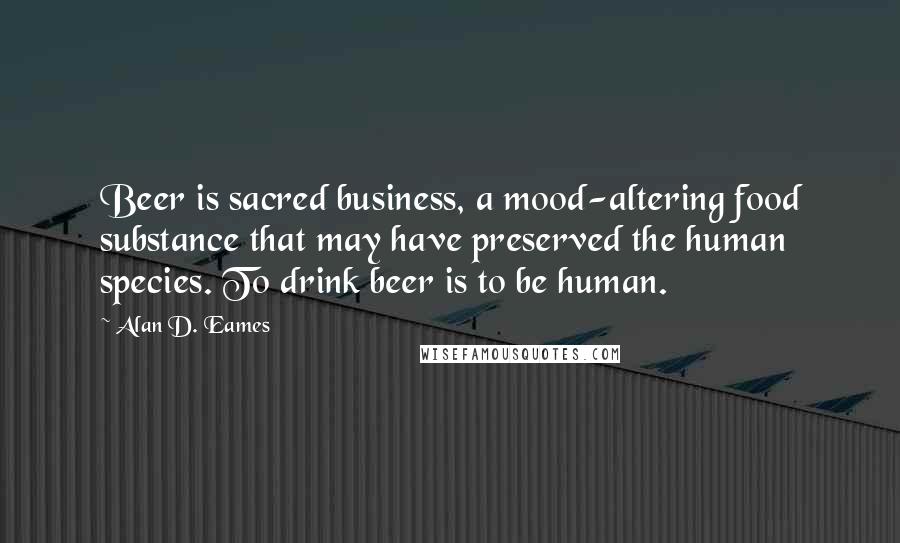Alan D. Eames Quotes: Beer is sacred business, a mood-altering food substance that may have preserved the human species. To drink beer is to be human.