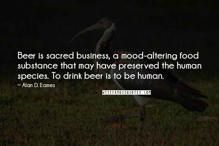 Alan D. Eames Quotes: Beer is sacred business, a mood-altering food substance that may have preserved the human species. To drink beer is to be human.