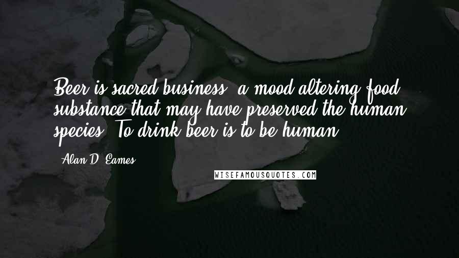 Alan D. Eames Quotes: Beer is sacred business, a mood-altering food substance that may have preserved the human species. To drink beer is to be human.