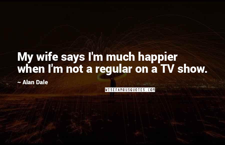 Alan Dale Quotes: My wife says I'm much happier when I'm not a regular on a TV show.
