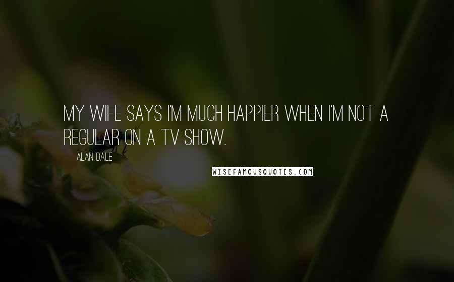 Alan Dale Quotes: My wife says I'm much happier when I'm not a regular on a TV show.
