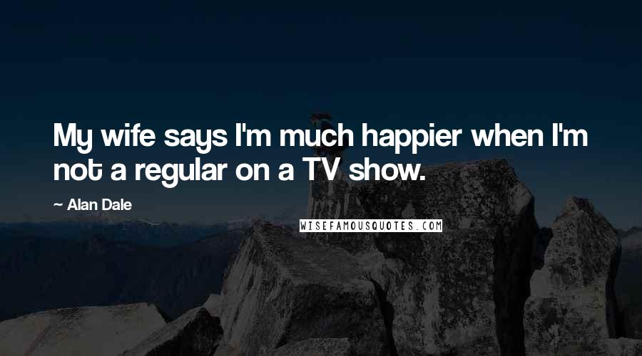 Alan Dale Quotes: My wife says I'm much happier when I'm not a regular on a TV show.