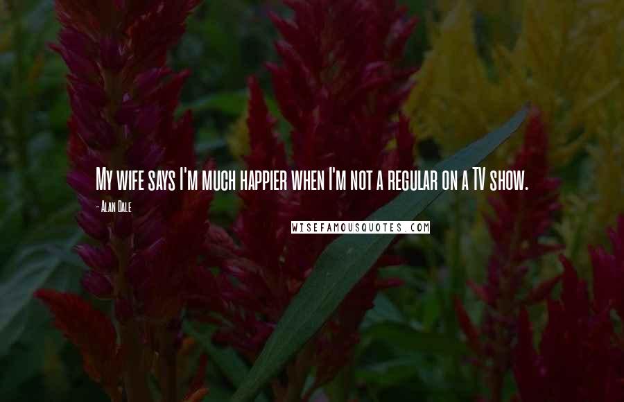 Alan Dale Quotes: My wife says I'm much happier when I'm not a regular on a TV show.
