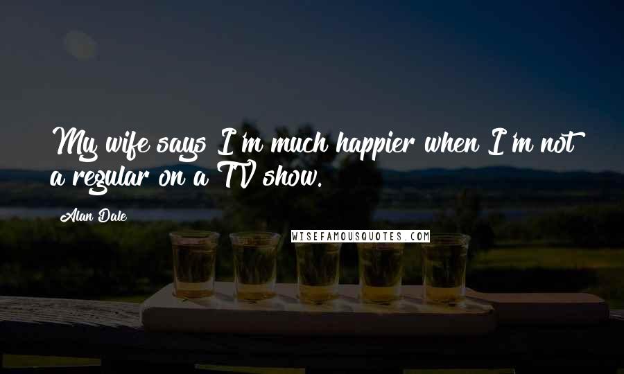 Alan Dale Quotes: My wife says I'm much happier when I'm not a regular on a TV show.