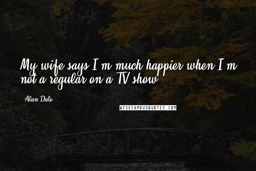 Alan Dale Quotes: My wife says I'm much happier when I'm not a regular on a TV show.
