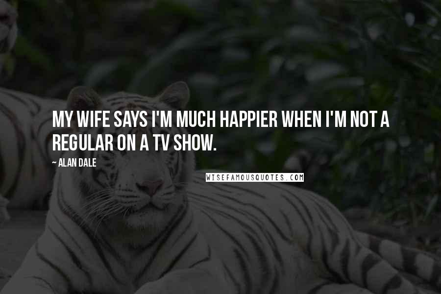 Alan Dale Quotes: My wife says I'm much happier when I'm not a regular on a TV show.