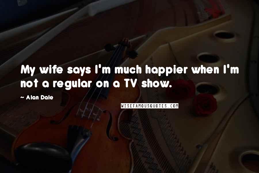 Alan Dale Quotes: My wife says I'm much happier when I'm not a regular on a TV show.