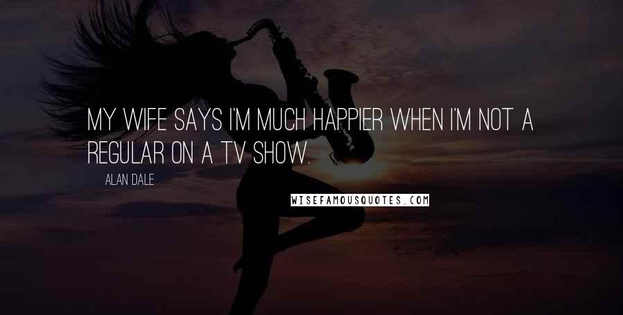Alan Dale Quotes: My wife says I'm much happier when I'm not a regular on a TV show.