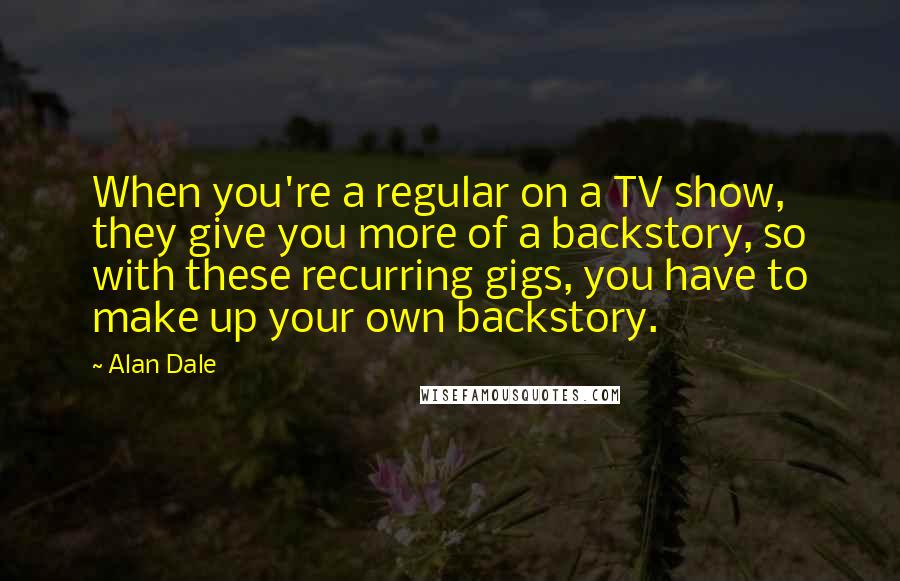 Alan Dale Quotes: When you're a regular on a TV show, they give you more of a backstory, so with these recurring gigs, you have to make up your own backstory.