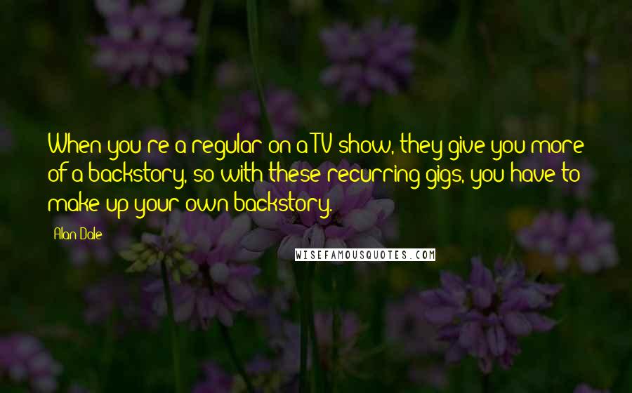 Alan Dale Quotes: When you're a regular on a TV show, they give you more of a backstory, so with these recurring gigs, you have to make up your own backstory.