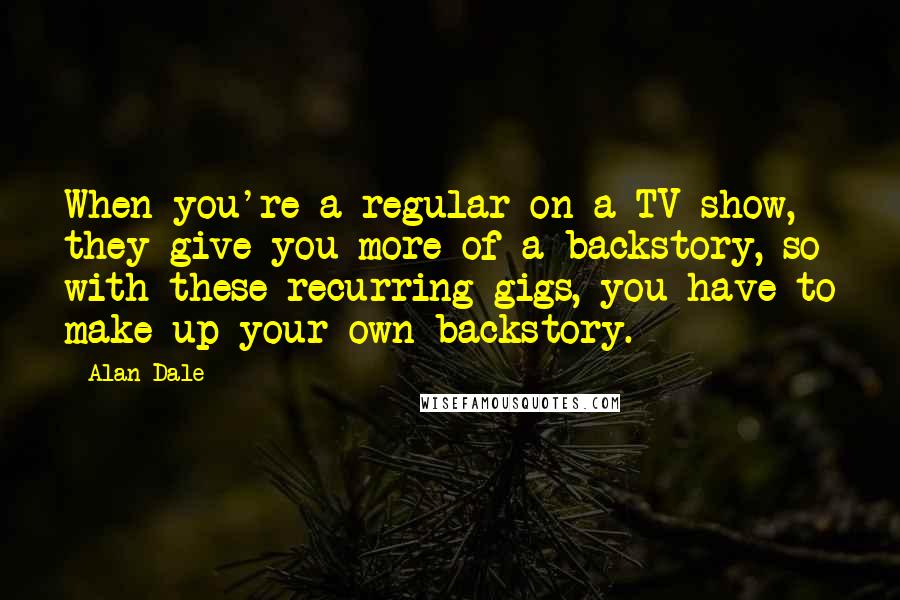 Alan Dale Quotes: When you're a regular on a TV show, they give you more of a backstory, so with these recurring gigs, you have to make up your own backstory.