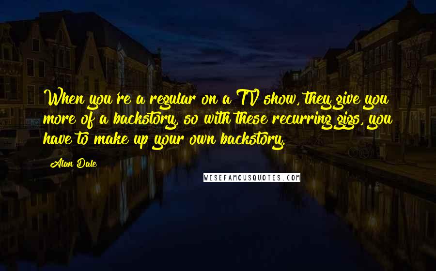 Alan Dale Quotes: When you're a regular on a TV show, they give you more of a backstory, so with these recurring gigs, you have to make up your own backstory.