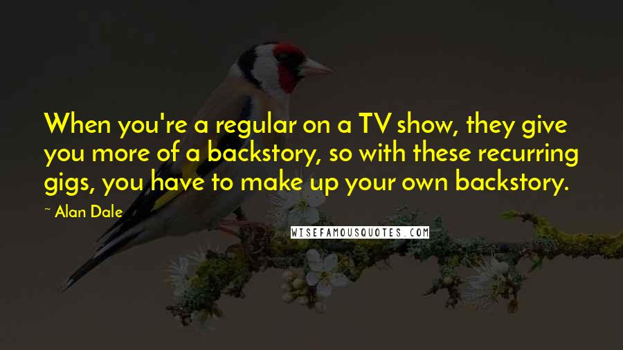Alan Dale Quotes: When you're a regular on a TV show, they give you more of a backstory, so with these recurring gigs, you have to make up your own backstory.