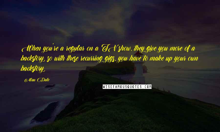 Alan Dale Quotes: When you're a regular on a TV show, they give you more of a backstory, so with these recurring gigs, you have to make up your own backstory.