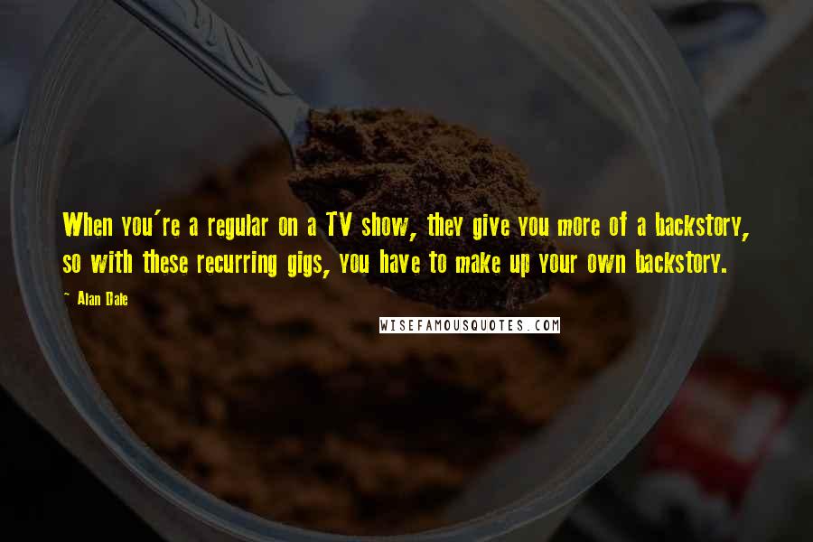 Alan Dale Quotes: When you're a regular on a TV show, they give you more of a backstory, so with these recurring gigs, you have to make up your own backstory.
