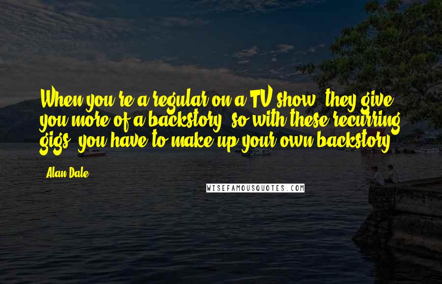 Alan Dale Quotes: When you're a regular on a TV show, they give you more of a backstory, so with these recurring gigs, you have to make up your own backstory.