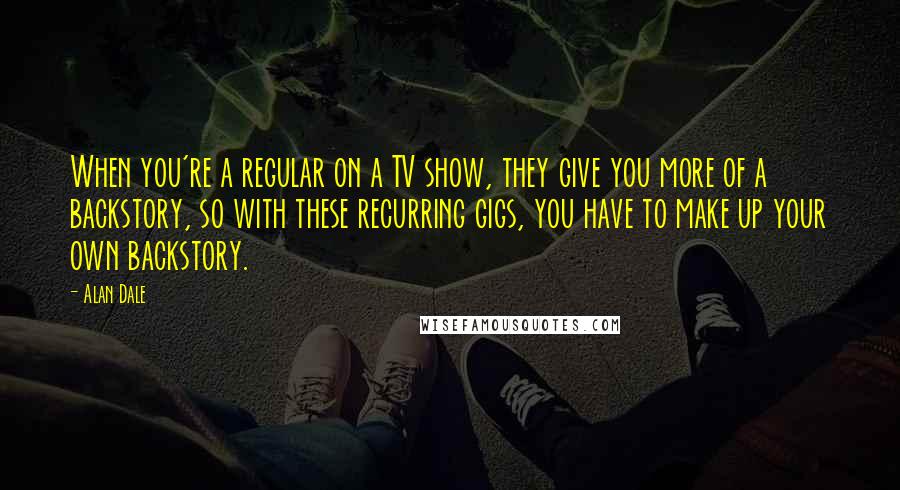 Alan Dale Quotes: When you're a regular on a TV show, they give you more of a backstory, so with these recurring gigs, you have to make up your own backstory.