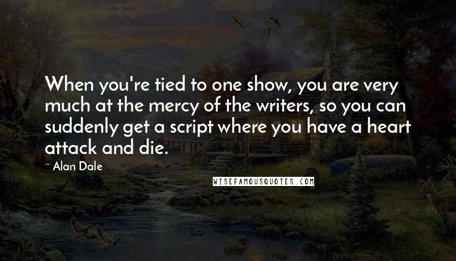 Alan Dale Quotes: When you're tied to one show, you are very much at the mercy of the writers, so you can suddenly get a script where you have a heart attack and die.