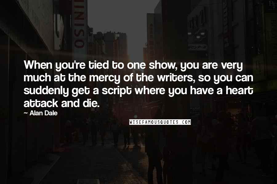 Alan Dale Quotes: When you're tied to one show, you are very much at the mercy of the writers, so you can suddenly get a script where you have a heart attack and die.