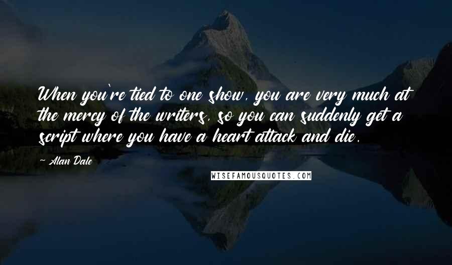Alan Dale Quotes: When you're tied to one show, you are very much at the mercy of the writers, so you can suddenly get a script where you have a heart attack and die.