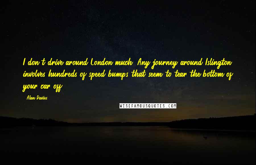 Alan Davies Quotes: I don't drive around London much. Any journey around Islington involves hundreds of speed bumps that seem to tear the bottom of your car off.