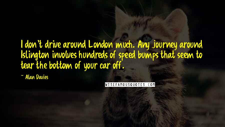 Alan Davies Quotes: I don't drive around London much. Any journey around Islington involves hundreds of speed bumps that seem to tear the bottom of your car off.