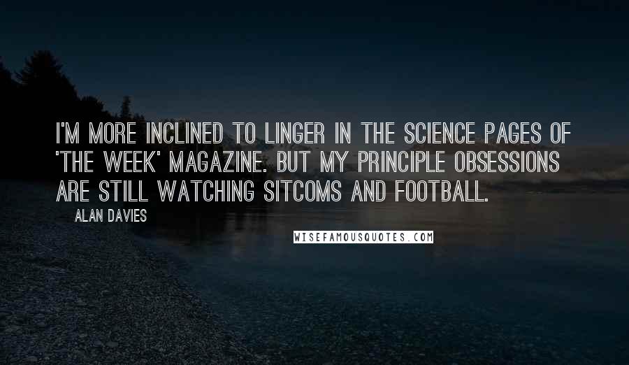 Alan Davies Quotes: I'm more inclined to linger in the science pages of 'The Week' magazine. But my principle obsessions are still watching sitcoms and football.