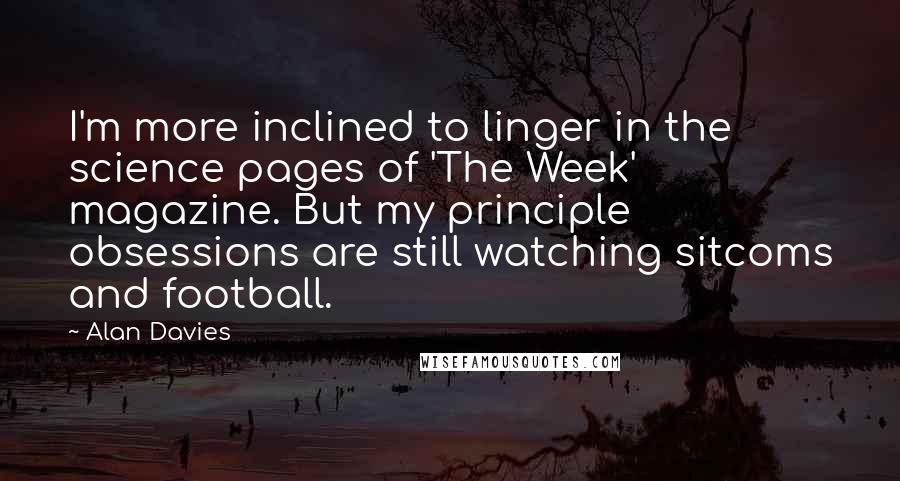 Alan Davies Quotes: I'm more inclined to linger in the science pages of 'The Week' magazine. But my principle obsessions are still watching sitcoms and football.