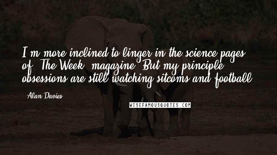 Alan Davies Quotes: I'm more inclined to linger in the science pages of 'The Week' magazine. But my principle obsessions are still watching sitcoms and football.