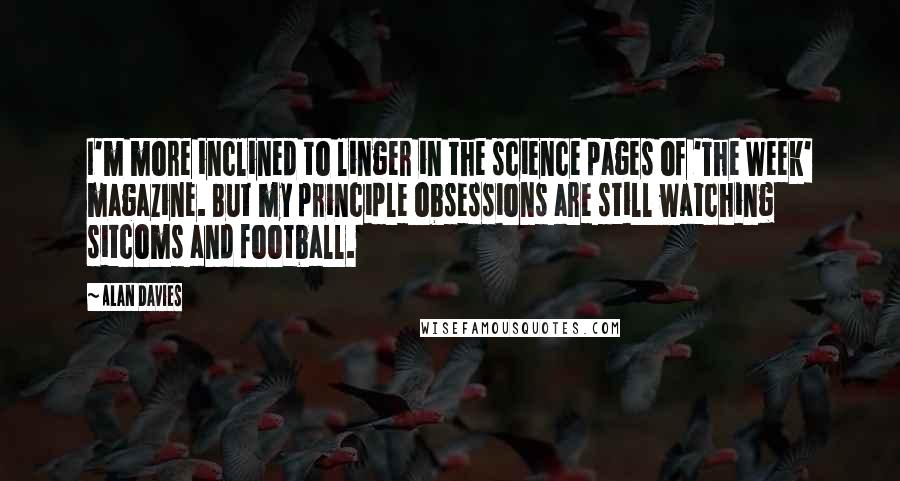 Alan Davies Quotes: I'm more inclined to linger in the science pages of 'The Week' magazine. But my principle obsessions are still watching sitcoms and football.