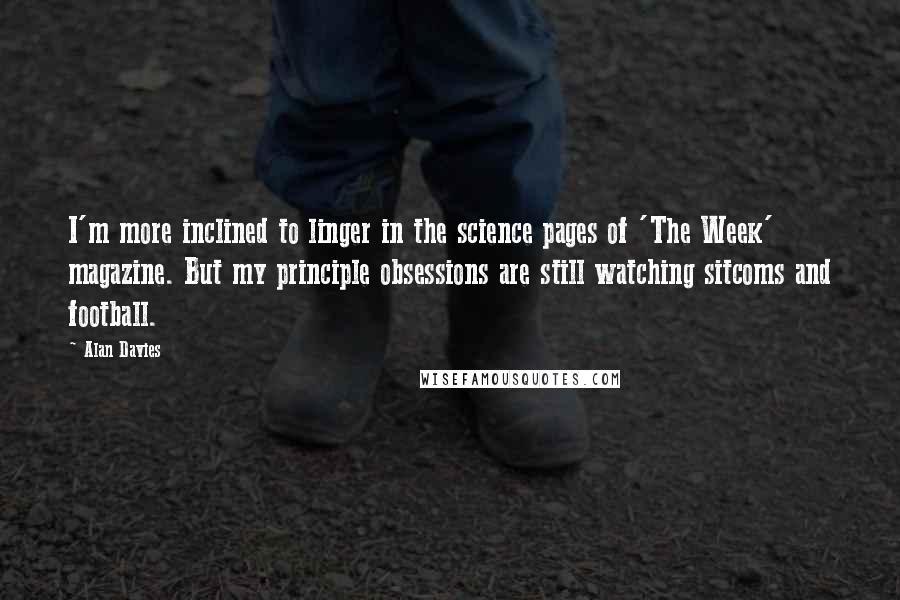 Alan Davies Quotes: I'm more inclined to linger in the science pages of 'The Week' magazine. But my principle obsessions are still watching sitcoms and football.