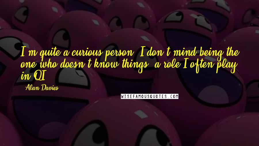 Alan Davies Quotes: I'm quite a curious person. I don't mind being the one who doesn't know things, a role I often play in QI.