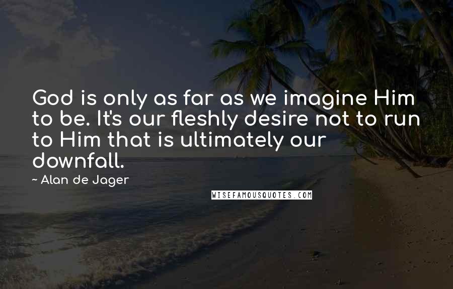 Alan De Jager Quotes: God is only as far as we imagine Him to be. It's our fleshly desire not to run to Him that is ultimately our downfall.