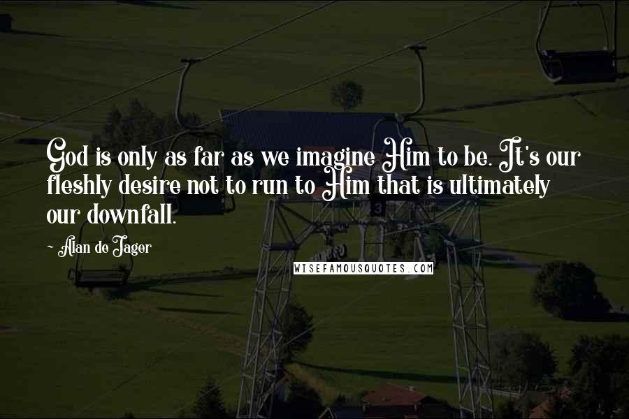 Alan De Jager Quotes: God is only as far as we imagine Him to be. It's our fleshly desire not to run to Him that is ultimately our downfall.