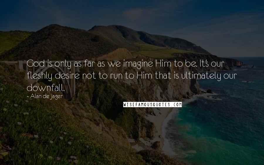 Alan De Jager Quotes: God is only as far as we imagine Him to be. It's our fleshly desire not to run to Him that is ultimately our downfall.