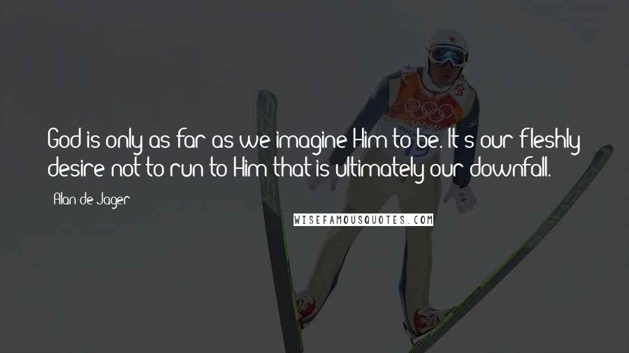 Alan De Jager Quotes: God is only as far as we imagine Him to be. It's our fleshly desire not to run to Him that is ultimately our downfall.