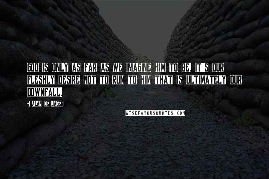 Alan De Jager Quotes: God is only as far as we imagine Him to be. It's our fleshly desire not to run to Him that is ultimately our downfall.
