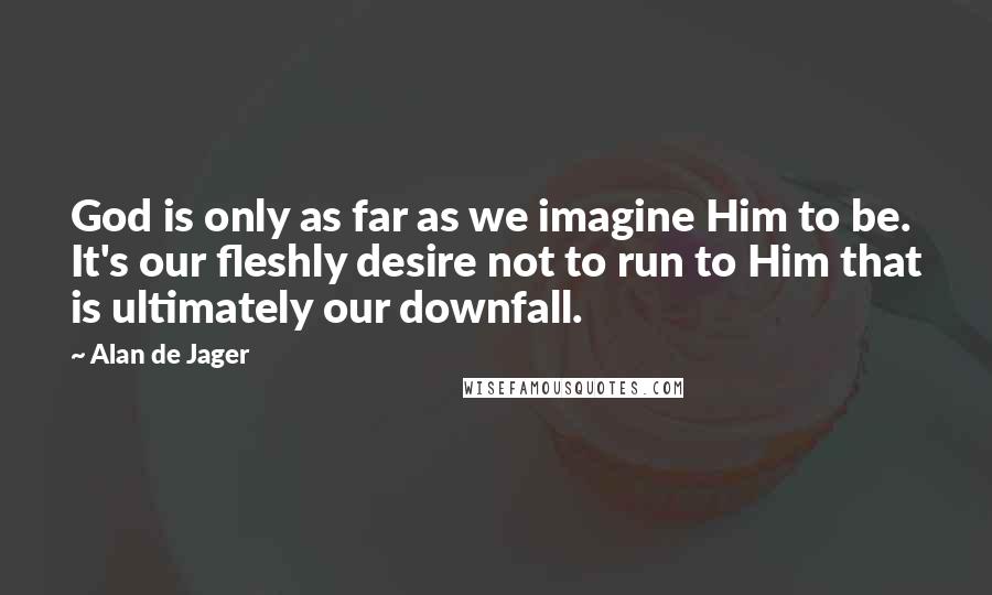 Alan De Jager Quotes: God is only as far as we imagine Him to be. It's our fleshly desire not to run to Him that is ultimately our downfall.