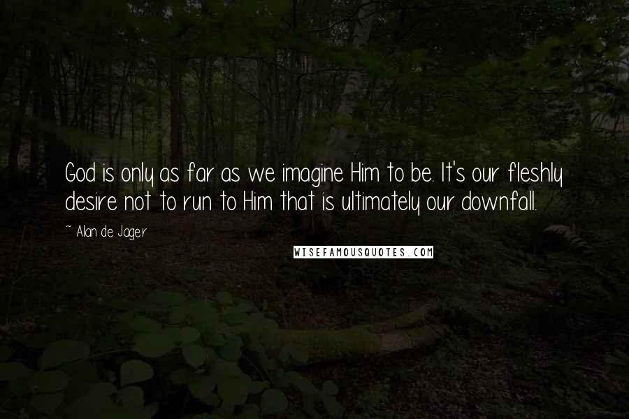 Alan De Jager Quotes: God is only as far as we imagine Him to be. It's our fleshly desire not to run to Him that is ultimately our downfall.