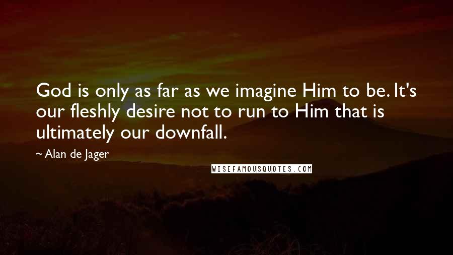 Alan De Jager Quotes: God is only as far as we imagine Him to be. It's our fleshly desire not to run to Him that is ultimately our downfall.