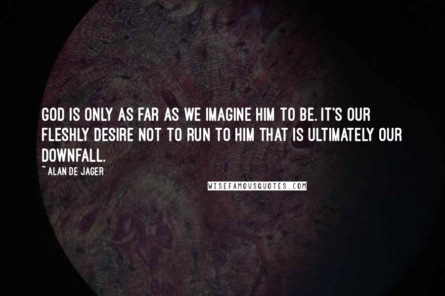 Alan De Jager Quotes: God is only as far as we imagine Him to be. It's our fleshly desire not to run to Him that is ultimately our downfall.