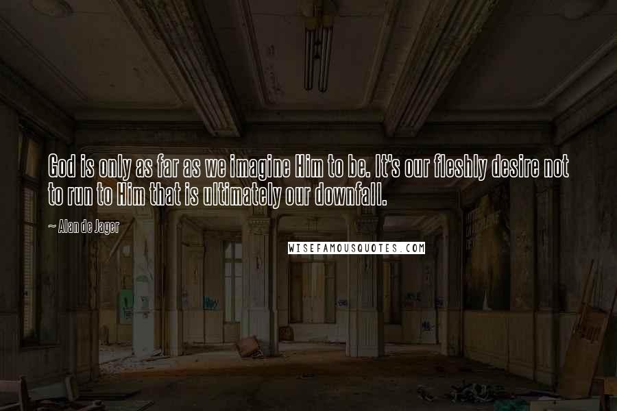 Alan De Jager Quotes: God is only as far as we imagine Him to be. It's our fleshly desire not to run to Him that is ultimately our downfall.