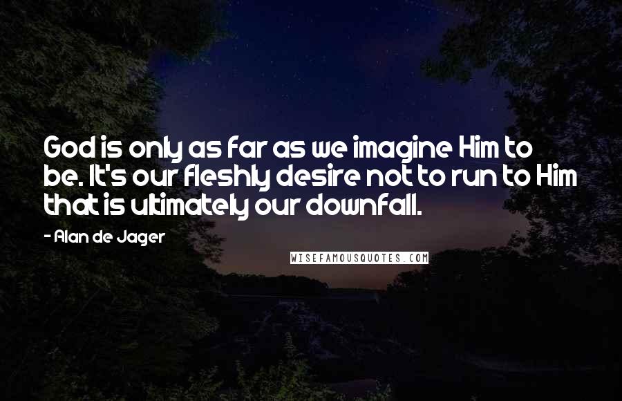 Alan De Jager Quotes: God is only as far as we imagine Him to be. It's our fleshly desire not to run to Him that is ultimately our downfall.